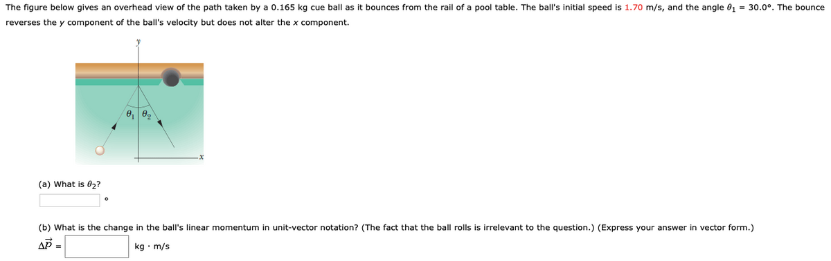 The figure below gives an overhead view of the path taken by a 0.165 kg cue ball as it bounces from the rail of a pool table. The ball's initial speed is 1.70 m/s, and the angle 01 = 30.0°. The bounce
reverses the y component of the ball's velocity but does not alter the x component.
(a) What is 0,?
(b) What is the change in the ball's linear momentum in unit-vector notation? (The fact that the ball rolls is irrelevant to the question.) (Express your answer in vector form.)
AP =
kg • m/s
