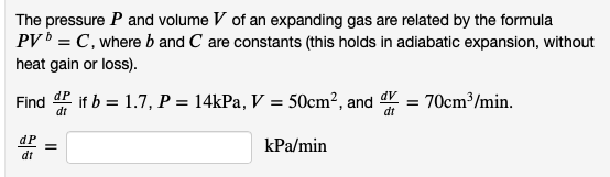 The pressure P and volume V of an expanding gas are related by the formula
PV = C, where b and C are constants (this holds in adiabatic expansion, without
heat gain or loss).
Find
dP if b = 1.7, P = 14kPa, V = 50cm², and = 70cm³/min.
dt
dP
kPa/min
dt
