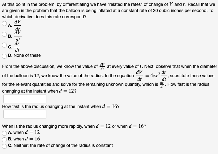 At this point in the problem, by differentiating we have "related the rates" of change of V and r. Recall that we
are given in the problem that the balloon is being inflated at a constant rate of 20 cubic inches per second. To
which derivative does this rate correspond?
dV
A.
В.
dt
D. None of these
From the above discussion, we know the value of at every value of t. Next, observe that when the diameter
dV
of the balloon is 12, we know the value of the radius. In the equation
dt
dr
substitute these values
dt
for the relevant quantities and solve for the remaining unknown quantity, which is
dr
How fast is the radius
dt
changing at the instant when d = 12?
How fast is the radius changing at the instant when d = 16?
When is the radius changing more rapidly, when d = 12 or when d = 16?
A. when d = 12
B. when d = 16
C. Neither; the rate of change of the radius is constant
