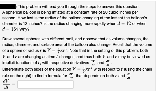 This problem will lead you through the steps to answer this question:
A spherical balloon is being inflated at a constant rate of 20 cubic inches per
second. How fast is the radius of the balloon changing at the instant the balloon's
diameter is 12 inches? Is the radius changing more rapidly when d = 12 or when
d = 16? Why?
Draw several spheres with different radii, and observe that as volume changes, the
radius, diameter, and surface area of the balloon also change. Recall that the volume
of a sphere of radius r is V = ar³. Note that in the setting of this problem, both
V and r are changing as time t changes, and thus both V and r may be viewed as
implicit functions of t, with respective derivatives and dr.
Differentiate both sides of the equation V = ar with respect to t (using the chain
rule on the right) to find a formula for that depends on both r and .
dV
dt
dt
dt
