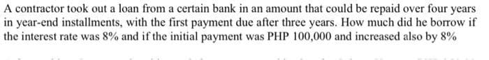 A contractor took out a loan from a certain bank in an amount that could be repaid over four years
in year-end installments, with the first payment due after three years. How much did he borrow if
the interest rate was 8% and if the initial payment was PHP 100,000 and increased also by 8%
