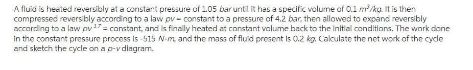 A fluid is heated reversibly at a constant pressure of 1.05 bar until it has a specific volume of 0.1 m³/kg. It is then
compressed reversibly according to a law pv = constant to a pressure of 4.2 bar, then allowed to expand reversibly
according to a law pv 17 = constant, and is finally heated at constant volume back to the initial conditions. The work done
in the constant pressure process is -515 N-m, and the mass of fluid present is 0.2 kg. Calculate the net work of the cycle
and sketch the cycle on a p-v diagram.