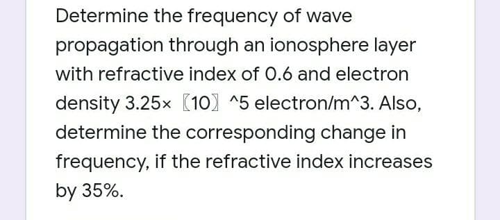 Determine the frequency of wave
propagation through an ionosphere layer
with refractive index of 0.6 and electron
density 3.25x (10) ^5 electron/m^3. Also,
determine the corresponding change in
frequency, if the refractive index increases
by 35%.
