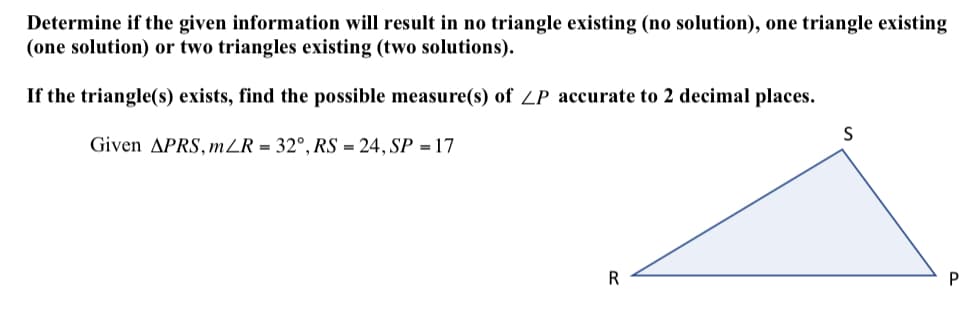 Determine if the given information will result in no triangle existing (no solution), one triangle existing
(one solution) or two triangles existing (two solutions).
If the triangle(s) exists, find the possible measure(s) of ZP accurate to 2 decimal places.
Given APRS, mZR = 32°, RS = 24, SP = 17
