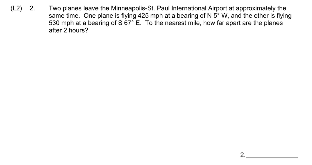 (L2) 2.
Two planes leave the Minneapolis-St. Paul International Airport at approximately the
same time. One plane is flying 425 mph at a bearing of N 5° W, and the other is flying
530 mph at a bearing of S 67° E. To the nearest mile, how far apart are the planes
after 2 hours?
2.
