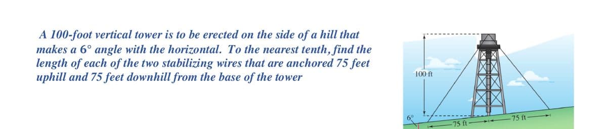 A 100-foot vertical tower is to be erected on the side of a hill that
makes a 6° angle with the horizontal. To the nearest tenth, find the
length of each of the two stabilizing wires that are anchored 75 feet
uphill and 75 feet downhill from the base of the tower
100 ft
-75 ft
75 ft
