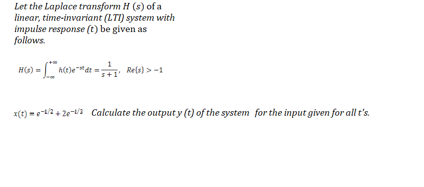 Let the Laplace transform H (s) of a
linear, time-invariant (LTI) system with
impulse response (t) be given as
follows.
H(s) = h(t)e#dt
Re{s} > -1
s+1'
x(t) = e-t/2 + 2e-t/3 Calculate the output y (t) of the system for the input given for all t's.
