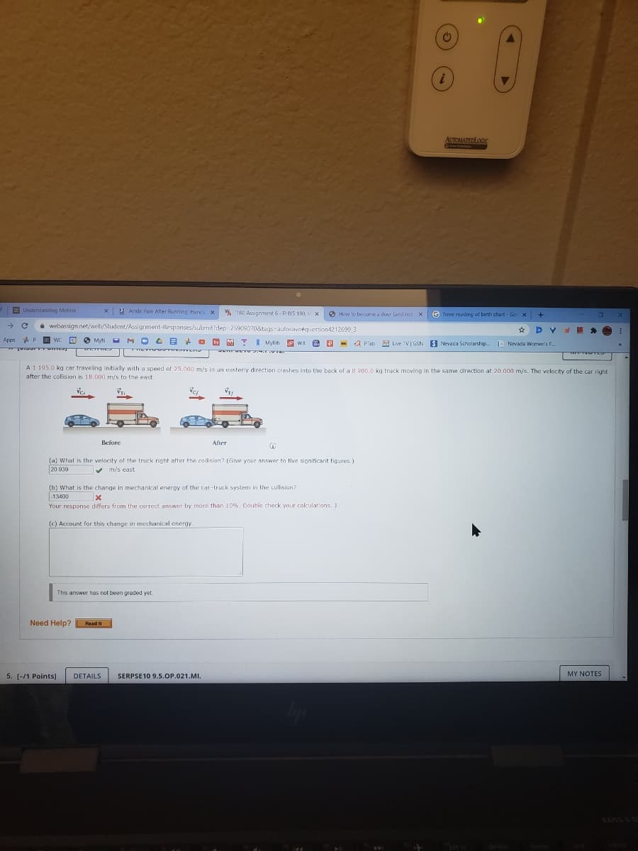 i
AUTOMATEDLOGIC
E Understanding Motion
2 Anide Pain After Running: Here's X
% 180 Assignment 6- PYS 190, x
O How to become a doer (and not x
G freee reading of birth chart - Go X
i webassign.net/web/Student/Assignment-Responses/subenit?dep-25909070&tags=autocaveequestion4212699 3
Apps
O O MyN M O G B + O 9 M T A Mylih WB e P
a Plab 9 Live TV| GSN S
Nevada Scholarship. Nevada Women's F.
E TE
ww TE
A1 195.0 kg car traveling initially with a speed of 25.000 m/s in an easteriy direction creshes into the back of a 8 R00.0 kg truck moving in the same direction at 20.000 m/s. The velocity of the car right
after the collision is 18.000 m/s to the east.
Before
After
(a) What is the velocity of the truck right after the collision? (Give your answer to five significant figures.)
20.939
v m/s east
(b) What is the change in mechanical energy of the car-truck system in the Lollision?
-13400
Your response differs from the correct answer by more than 10%. Double check your calculations. J
(c) Account for this change in mechanical energY
This answer has not been graded yet
Need Help?
Read
It
MY NOTES
5. [-/1 Points]
DETAILS
SERPSE10 9.5.OP.021.MI.
BANG LO
ort sc
delete
home
