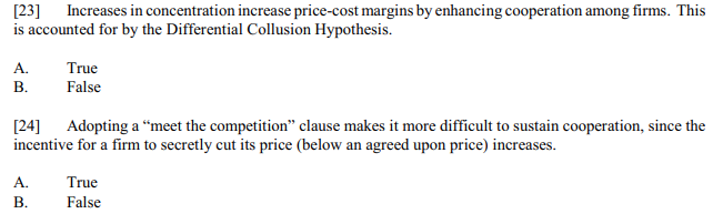 [23]
is accounted for by the Differential Collusion Hypothesis.
Increases in concentration increase price-cost margins by enhancing cooperation among firms. This
A.
True
В.
False
[24]
incentive for a firm to secretly cut its price (below an agreed upon price) increases.
Adopting a “meet the competition" clause makes it more difficult to sustain cooperation, since the
A.
True
В.
False
