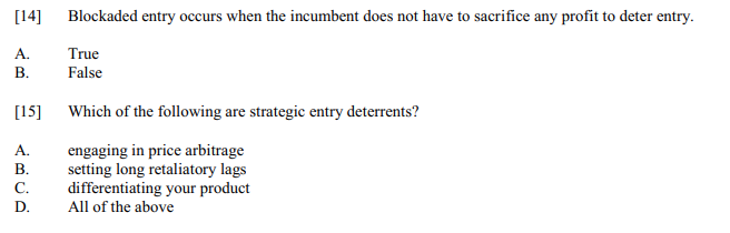 [14]
Blockaded entry occurs when the incumbent does not have to sacrifice any profit to deter entry.
A.
True
В.
False
[15]
Which of the following are strategic entry deterrents?
A.
engaging in price arbitrage
setting long retaliatory lags
differentiating your product
All of the above
В.
С.
D.
