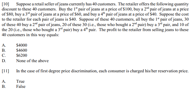 Suppose a retail seller of jeans currently has 40 customers. The retailer offers the following quantity
discount to these 40 customers. Buy the 1* pair of jeans at a price of $100, buy a 2d pair of jeans at a price
of $80, buy a 3d pair of jeans at a price of $60, and buy a 4th pair of jeans at a price of $40. Suppose the cost
to the retailer for each pair of jeans is $40. Suppose of these 40 customers, all buy the 1ª pair of jeans, 30
of these 40 buy a 2nd pair of jeans, 20 of these 30 (i.e., those who bought a 2nd pair) buy a 3d pair, and 10 of
the 20 (i.e., those who bought a 3rd pair) buy a 4t pair. The profit to the retailer from selling jeans to these
40 customers in this way equals:
[10]
A.
$4000
В.
С.
$4600
$6200
D.
None of the above
[11]
In the case of first degree price discrimination, each consumer is charged his/her reservation price.
А.
True
В.
False
