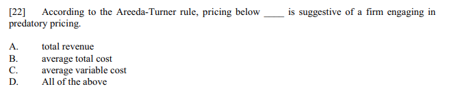 [22] According to the Areeda-Turner rule, pricing below
predatory pricing.
is suggestive of a firm engaging in
A.
total revenue
average total cost
average variable cost
В.
С.
D.
All of the above
