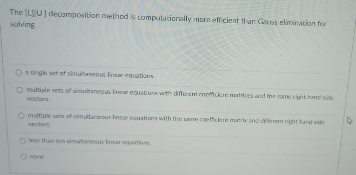 The [L][U] decomposition method is computationally more efficient than Gauss elimination for
solving
a single set of simultaneous linear equations.
O multiple sets of simultaneous linear equations with different coefficient matrices and the same right hand side
vectors.
O multiple sets of simultaneous linear equations with the same coefficient matrix and different right hand side
vectors.
less than ten simultaneous linear equations.
none