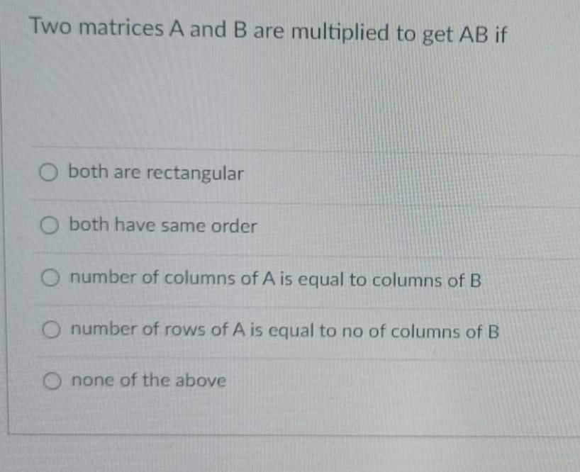 Two matrices A and B are multiplied to get AB if
O both are rectangular
O both have same order
O number of columns of A is equal to columns of B
O number of rows of A is equal to no of columns of B
none of the above
