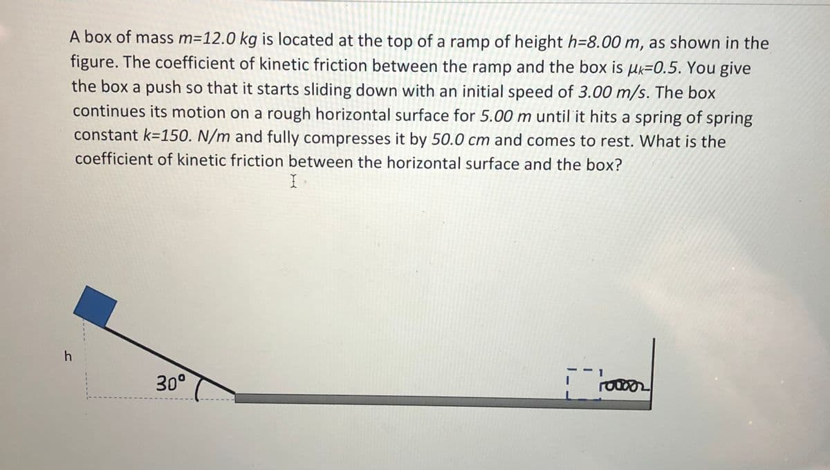 A box of mass m=12.0 kg is located at the top of a ramp of height h=8.00 m, as shown in the
figure. The coefficient of kinetic friction between the ramp and the box is µk=0.5. You give
the box a push so that it starts sliding down with an initial speed of 3.00 m/s. The box
continues its motion on a rough horizontal surface for 5.00 m until it hits a spring of spring
constant k=150. N/m and fully compresses it by 50.0 cm and comes to rest. What is the
coefficient of kinetic friction between the horizontal surface and the box?
30°
