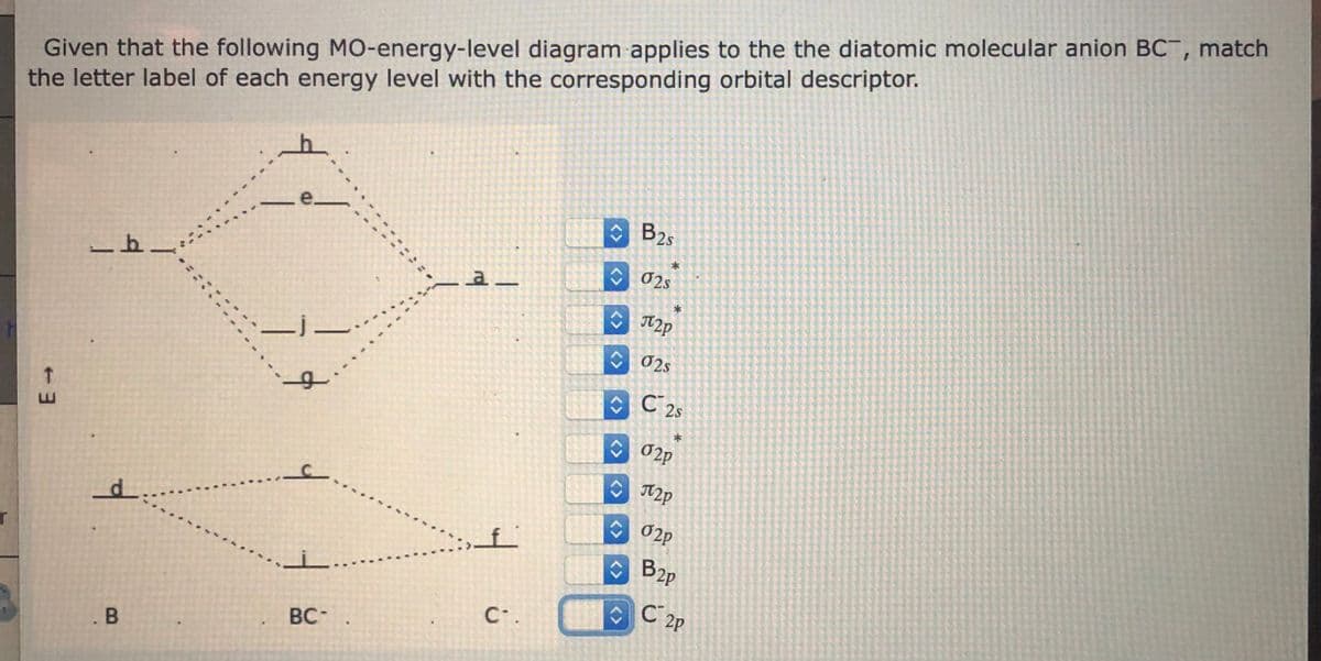 Given that the following M0-energy-level diagram applies to the the diatomic molecular anion BC, match
the letter label of each energy level with the corresponding orbital descriptor.
e.
B25
02s
A2p
C02s
C 2s
C 02p
O2p
B2p
C 2P
C.
BC-
. B
<>
<>
<>
<>
<>
