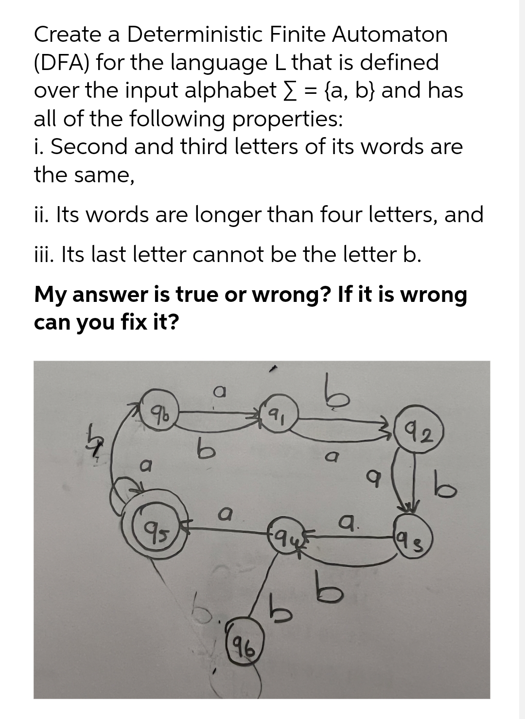 Create a Deterministic Finite Automaton
(DFA) for the language L that is defined
over the input alphabet E = {a, b} and has
all of the following properties:
i. Second and third letters of its words are
the same,
ii. Its words are longer than four letters, and
iii. Its last letter cannot be the letter b.
My answer is true or wrong? If it is wrong
can you fix it?
96
91
92
a
a.
95
9.
96
