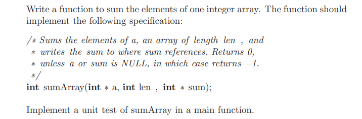 Write a function to sum the elements of one integer array. The function should
implement the following specification:
/* Sums the elements of a, an array of length len ,
* writes the sum to where sum references. Returns 0,
* unless a or sum is NULL, in which case returns –1.
*/
int sumArray(int * a, int len , int * sum);
and
Implement a unit test of sumArray in a main function.

