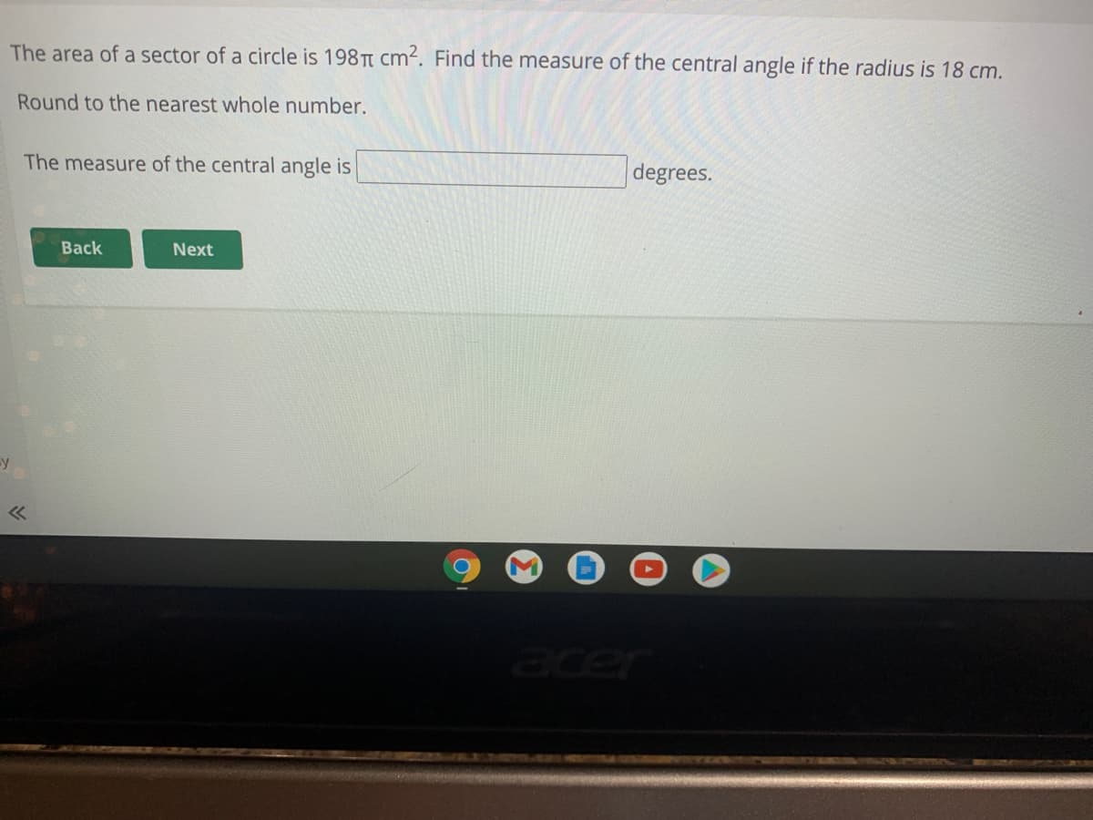 The area of a sector of a circle is 198 Tt cm². Find the measure of the central angle if the radius is 18 cm.
Round to the nearest whole number.
The measure of the central angle is
degrees.
Back
Next
-y
acer
