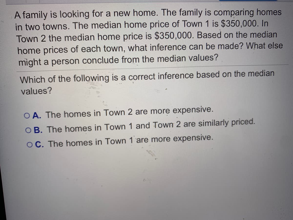A family is looking for a new home. The family is comparing homes
in two towns. The median home price of Town 1 is $350,000. In
Town 2 the median home price is $350,000. Based on the median
home prices of each town, what inference can be made? What else
might a person conclude from the median values?
Which of the following is a correct inference based on the median
values?
O A. The homes in Town 2 are more expensive.
O B. The homes in Town 1 and Town 2 are similarly priced.
O C. The homes in Town 1 are more expensive.
