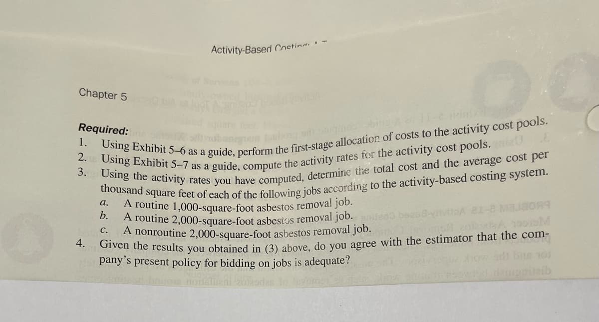 Chapter 5
Activity-Based Costing.
4.
O
Required:
nem tumbong srl sarhos bing
1. Using Exhibit 5-6 as a guide, perform the first-stage allocation of costs to the activity cost pools.
2. Using Exhibit 5-7 as a guide, compute the activity rates for the activity cost pools.ni
3. Using the activity rates you have computed, determine the total cost and the average cost per
thousand square feet of each of the following jobs according to the activity-based costing system.
A routine 1,000-square-foot asbestos removal job.
A routine 2,000-square-foot asbestos removal job.
a.
b.
C. A nonroutine 2,000-square-foot asbestos removal job.
12099
Given the results you obtained in (3) above, do you agree with the estimator that the com-
pany's present policy for bidding on jobs is adequate?
itaib