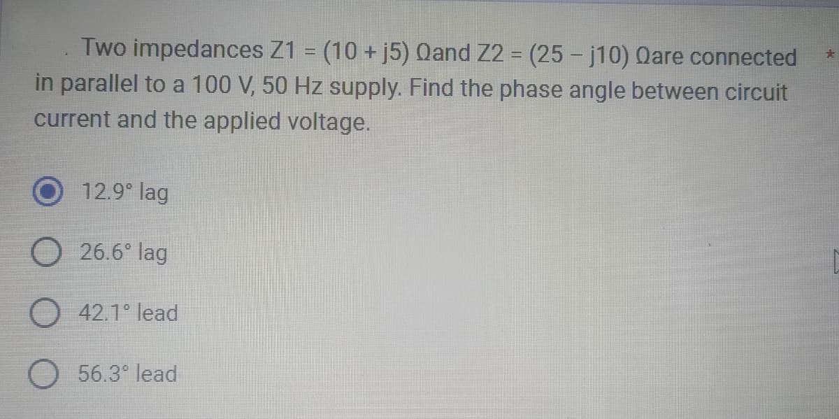 Two impedances Z1 = (10 + j5) Qand Z2 = (25 - j10) Qare connected
in parallel to a 100 V, 50 Hz supply. Find the phase angle between circuit
current and the applied voltage.
12.9° lag
O 26.6° lag
O 42.1° lead
O 56.3° lead
*