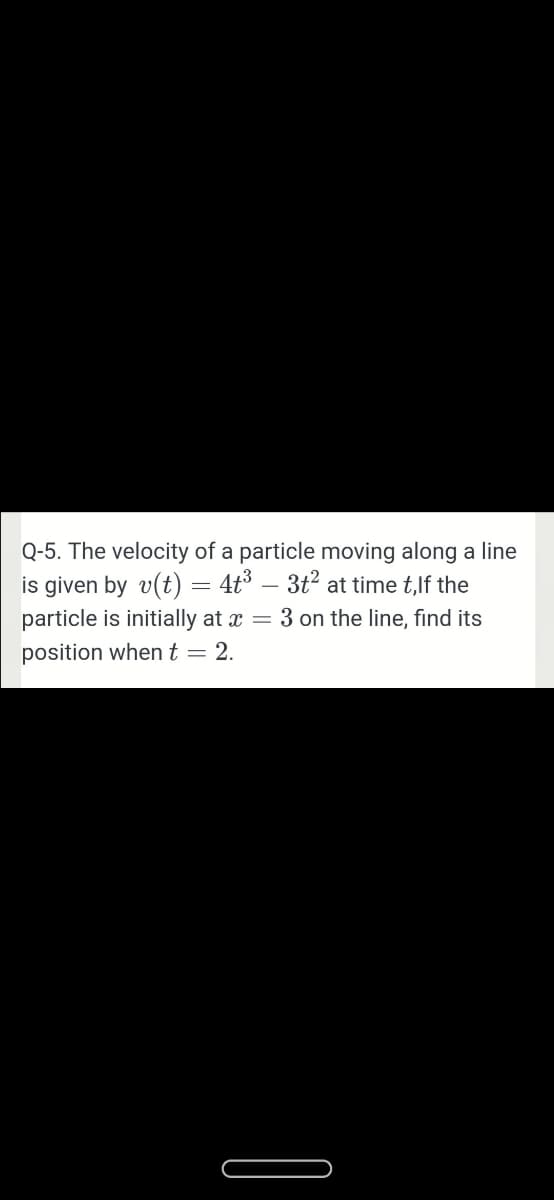 Q-5. The velocity of a particle moving along a line
is given by v(t) = 4t³ – 3t2 at time t,lf the
particle is initially at x
= 3 on the line, find its
position whent = 2.
