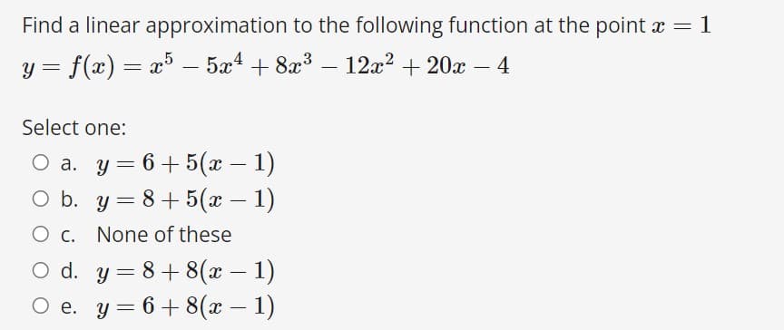 Find a linear approximation to the following function at the point x = 1
%3D
= f(x) = x³ – 5x4 + 8x3 – 12x² + 20x – 4
-
-
-
Select one:
Оа. у 3 6+5(ӕ — 1)
O b. y = 8+5(x – 1)
-
-
Ос.
None of these
O d. y = 8+ 8(x – 1)
Ое. у %3 6+8(а — 1)
%3D
