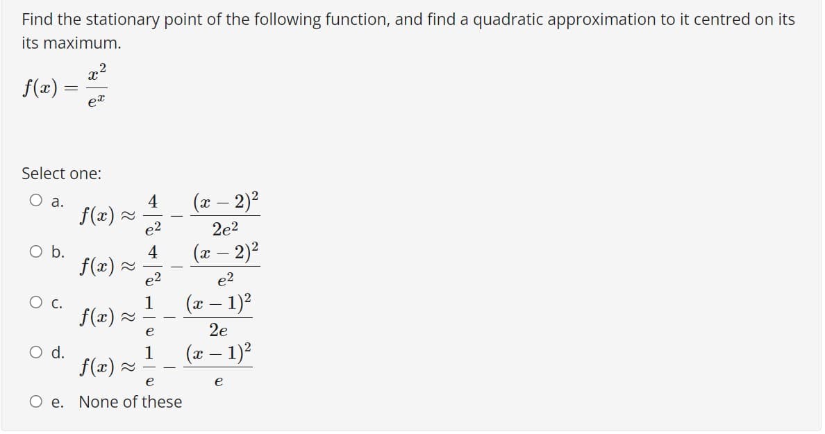 Find the stationary point of the following function, and find a quadratic approximation to it centred on its
its maximum.
f(æ) =
Select one:
O a.
f(x) 2
(x – 2)?
4
2e2
O b.
f(x) 2
(x – 2)2
4
e2
c.
1
f(x) -
(x – 1)2
e
2e
O d.
(x – 1)?
1
f(x) 2
e
e
O e. None of these
