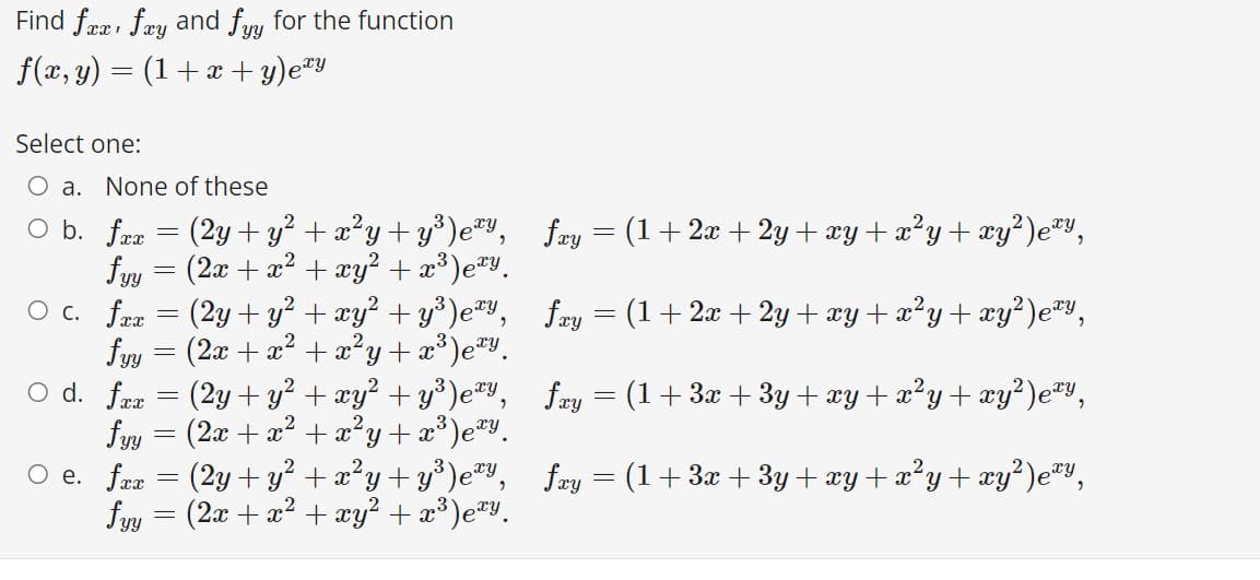 Find fræ, fry and fuu for the function
f(x, y) = (1+ x + y)e#y
Select one:
O a. None of these
O b. frr = (2y +y? + x?y+ y*)e",
(2x + x2 + xy? + x³)eªy.
fæy = (1+2x + 2y + xy + x?y + xy²)e®y,
fyy
O c. fra = (2y + y? + xy? + y³)e,
fyy = (2x + æ² + x²y+æ³)e#v.
O d. fææ
fæy = (1+ 2x + 2y + xy + x²y + xy?)e*y,
3
fay = (1+ 3x + 3y+ xy + x²y+ xy²)e™Y,
(2y + y? + xy² + y³)e#Y,
fyy = (2x + x? + æ²y+æ³)e#y_
O e. frz = (2y + y² + x²y+ y*)e#y,
fyy = (2x + x? + xy² + x³)eªY.
fay = (1+3x + 3y+ xy+ x°y+ xy²)e™y,
%3D
