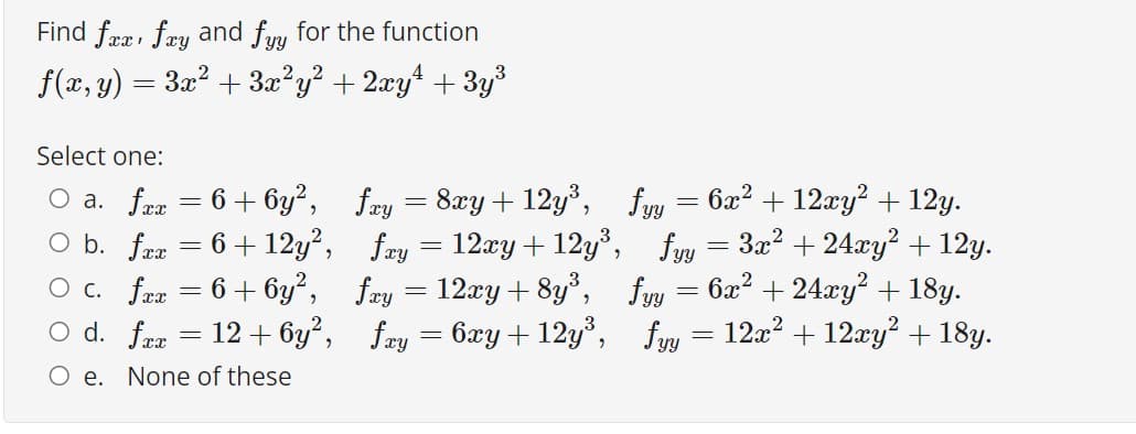 Find fææ, fæy and fyy for the function
f(x, y) = 3x? + 3x?y? + 2xy4 + 3y³
Select one:
O a. fra = 6+ 6y², fæy = 8xy + 12y³, fyy = 6x² + 12xy? + 12y.
O b. fræ = 6+ 12y?, fay = 12xy+ 12y³, fy = 3x? + 24xy? + 12y.
O c. fra = 6+ 6y², fay = 12xy + 8y, fyy = 6x² + 24xy? + 18y.
O d. fæx
12 + 6y?, fæy = 6xy + 12y, fyy = 12a? + 12xy? + 18y.
O e. None of these
