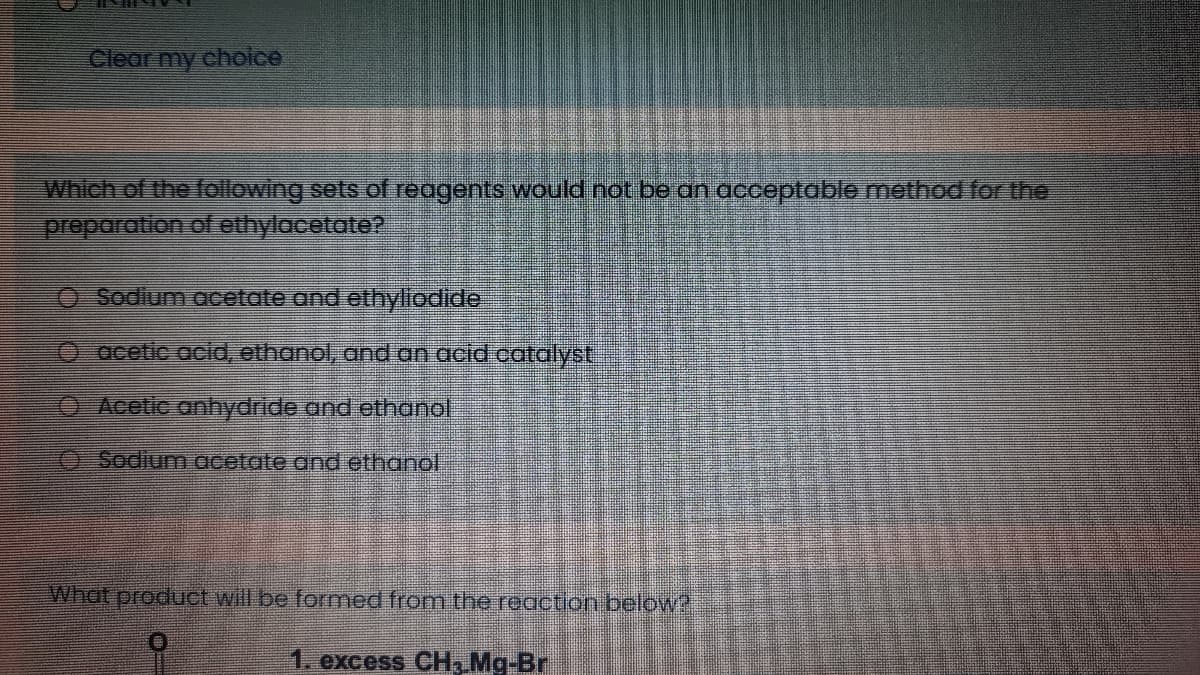 Clear my choice
Which of the following sets of reagents would not be an acceptable method for the
preparation of ethylacetate?
O Sodium acetate and ethyliodide
O acetic acid, ethanol, and an acid catalyst
OAcetic anhydride and ethanol
O Sodium acetate and ethar
What product will be formed from the reaction below?
1. excess CH, Mg-Br
