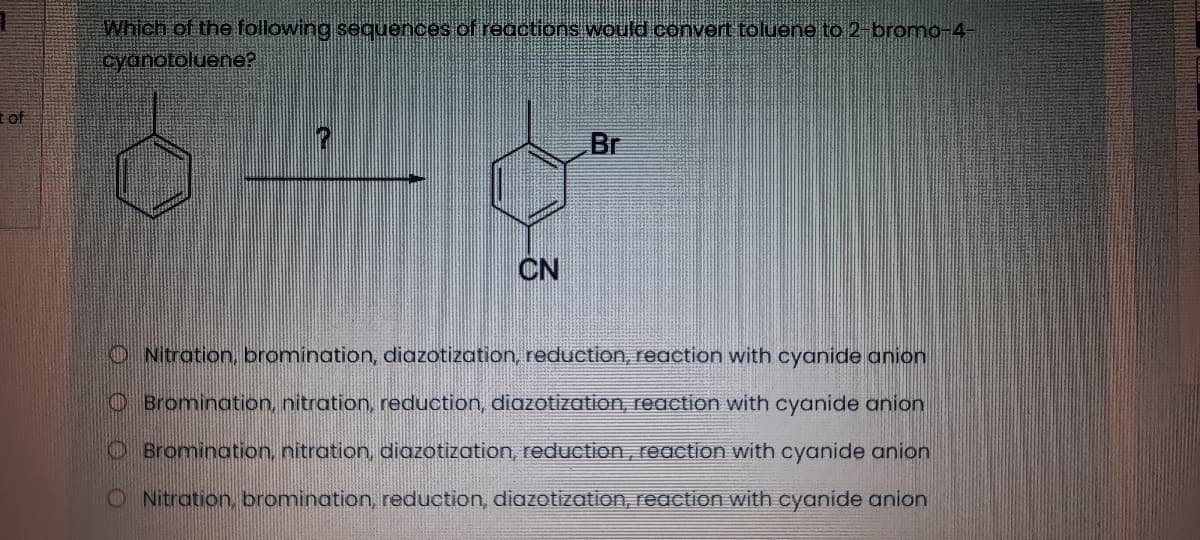 Which of the following sequences of regctions would convert toluene to 2-bromo-4-
cydnotoluene?
tof
Br
CN
O Nitration, bromination, diazotization, reduction, reaction with cyanide anion
OBromination, nitration, reduction, diazotization, reaction with cyanide anion
O Bromination, nitration, diazotization, reduction, reaction with cyanide anion
O Nitration, bromination, reduction, diazotization, reaction with cyanide anion
