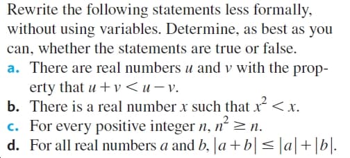 Rewrite the following statements less formally,
without using variables. Determine, as best as you
can, whether the statements are true or false.
a. There are real numbers u and v with the prop-
erty that u + v < u v.
b. There is a real number x such that x< x.
c. For every positive integer n, n² >n.
d. For all real numbers a and b, |a+b|< ]a|+[b|.
