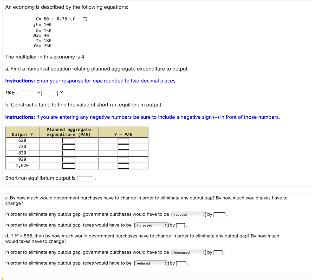 An economy is described by the following equations:
C= 60 +0.75 (Y - T)
IP= 100
G= 150
NX= 30
T= 180
Y*= 760
The multiplier in this economy is 4.
a. Find a numerical equation relating planned aggregate expenditure to output.
Instructions: Enter your response for mpc rounded to two decimal places.
PAE=
b. Construct a table to find the value of short-run equilibrium output.
Instructions: If you are entering any negative numbers be sure to include a negative sign (-) in front of those numbers.
Planned aggregate
Output Y
expenditure (PAE)
Y - PAE
620
720
820
920
1,020
Short-run equilibrium output is
c. By how much would government purchases have to change in order to eliminate any output gap? By how much would taxes have to
change?
In order to eliminate any output gap, government purchases would have to be reduced
by
In order to eliminate any output gap, taxes would have to be increased
by
d. If Y*=856, then by how much would government purchases have to change in order to eliminate any output gap? By how much
would taxes have to change?
In order to eliminate any output gap, government purchases would have to be increased
In order to eliminate any output gap, taxes would have to be reduced
* by
* by