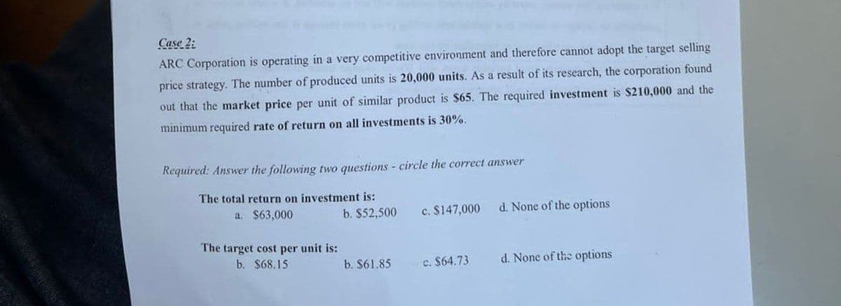 Case 2:
ARC Corporation is operating in a very competitive environment and therefore cannot adopt the target selling
price strategy. The number of produced units is 20,000 units. As a result of its research, the corporation found
out that the market price per unit of similar product is $65. The required investment is $210,000 and the
minimum required rate of return on all investments is 30%.
Required: Answer the following two questions - circle the correct answer
The total return on investment is:
a. $63,000
b. $52,500
c. $147,000
d. None of the options
The target cost per unit is:
b. $68.15
b. $61.85
c. $64.73
d. None of the options