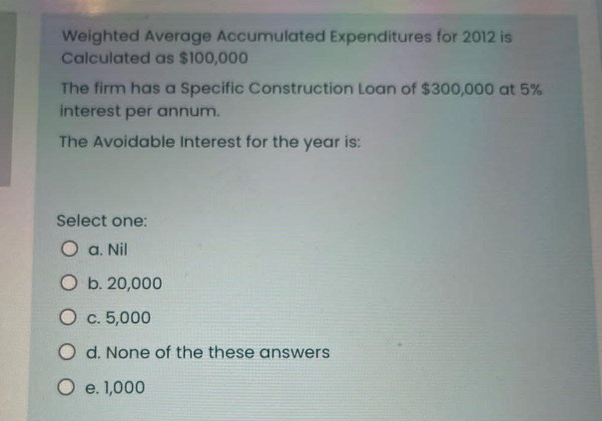 Weighted Average Accumulated Expenditures for 2012 is
Calculated as $100,000
The firm has a specific Construction Loan of $300,000 at 5%
interest per annum.
The Avoidable Interest for the year is:
Select one:
O a. Nil
O b. 20,000
O c. 5,000
Od. None of the these answers
O e. 1,000