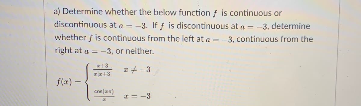 a) Determine whether the below function f is continuous or
discontinuous at a = -3. If f is discontinuous at a = -3, determine
whether f is continuous from the left at a = -3, continuous from the
right at a = -3, or neither.
x+3
x+ -3
a|x+3|
f(x) =
cos(rn)
x = -3

