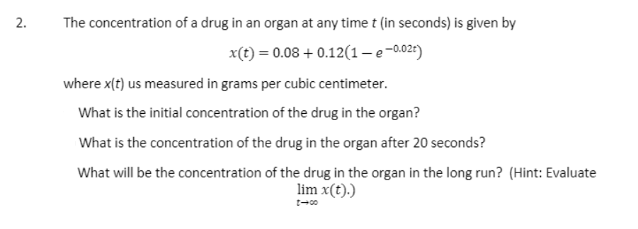 The concentration of a drug in an organ at any time t (in seconds) is given by
x(t) = 0.08 + 0.12(1– e-0.02t)
where x(t) us measured in grams per cubic centimeter.
What is the initial concentration of the drug in the organ?
What is the concentration of the drug in the organ after 20 seconds?
What will be the concentration of the drug in the organ in the long run? (Hint: Evaluate
lim x(t).)
2.
