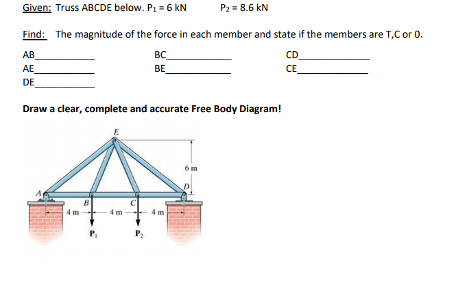 P2 = 8.6 kN
Given: Truss ABCDE below. P1 = 6 kN
Find: The magnitude of the force in each member and state if the members are T,C or 0.
CD
СЕ
BC
AB
AE
BE
DE
Draw a clear, complete and accurate Free Body Diagram!
E
6 m
4 m
4 m
4 m
