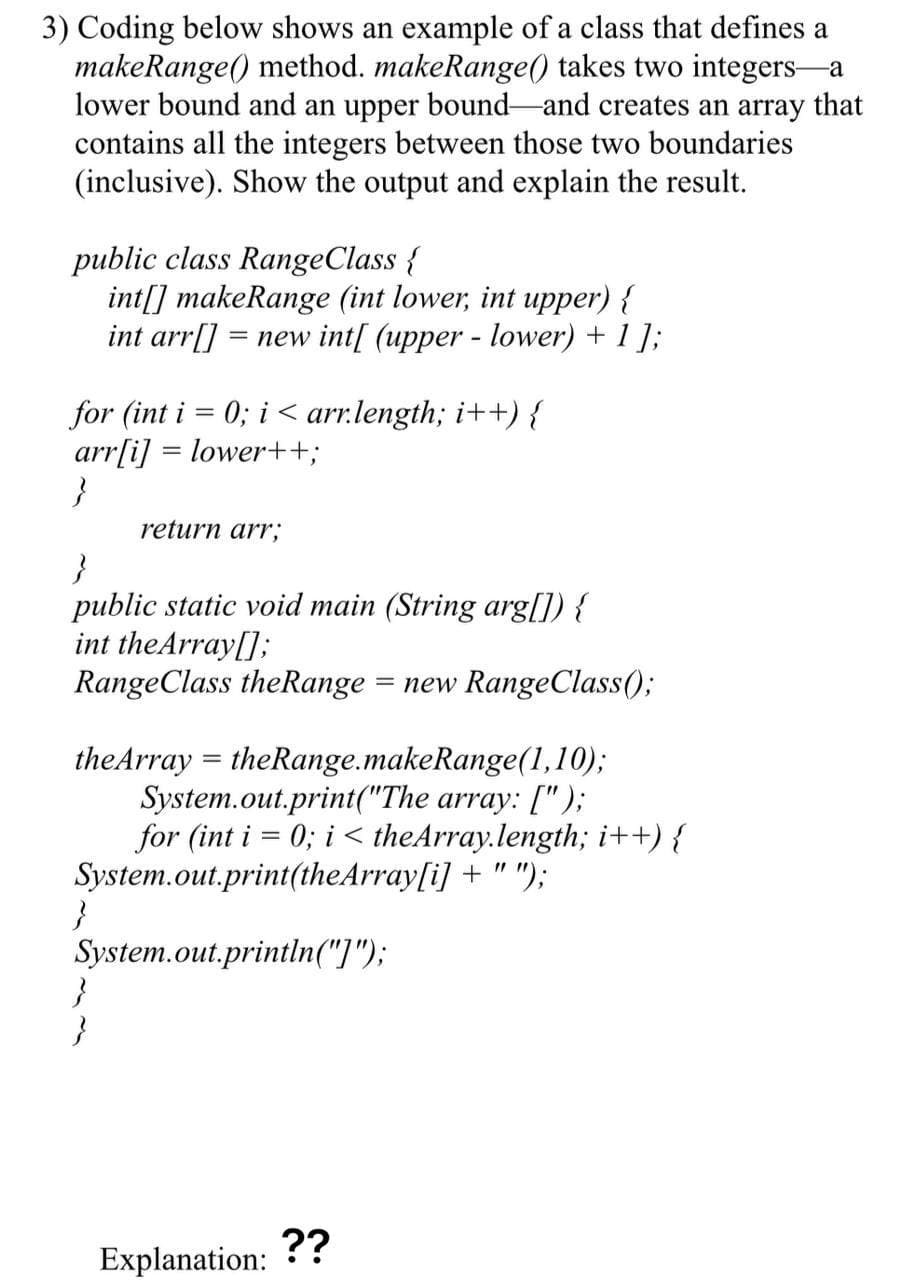 3) Coding below shows an example of a class that defines a
makeRange() method. makeRange() takes two integers-a
lower bound and an upper bound-and creates an array that
contains all the integers between those two boundaries
(inclusive). Show the output and explain the result.
public class RangeClass {
int[] makeRange (int lower, int upper) {
int arr[]
= new int[ (upper - lower) + 1 ];
for (int i = 0; i < arr.length; i++) {
arr[i] = lower++;
}
return arr,;
public static void main (String arg[]) {
int theArray[];
RangeClass theRange
= new RangeClass()3;
theArray = theRange.makeRange(1,10);
System.out.print("The array: [");
for (int i = 0; i < theArray.length; i++) {
System.out.print(theArray[i] + " ");
}
System.out.println("]");
Explanation: ??
