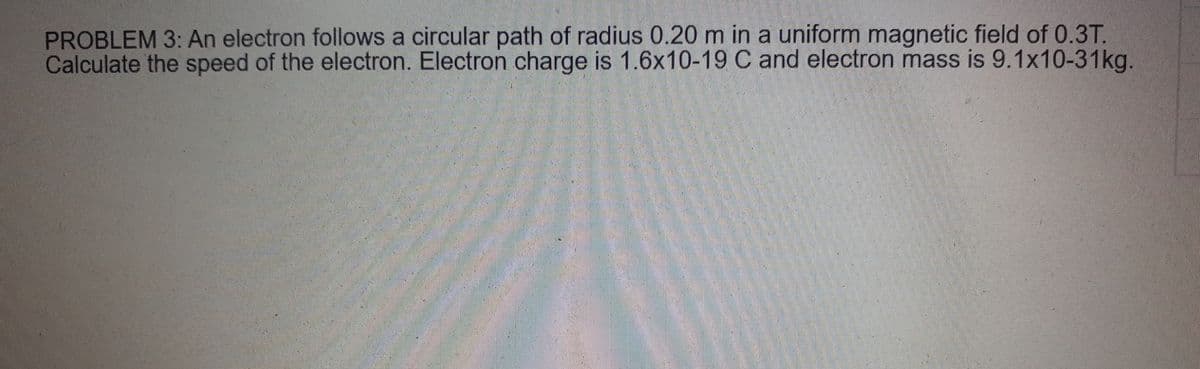 PROBLEM 3: An electron follows a circular path of radius 0.20 m in a uniform magnetic field of 0.3T.
Calculate the speed of the electron. Electron charge is 1.6x10-19 C and electron mass is 9.1x10-31kg.
