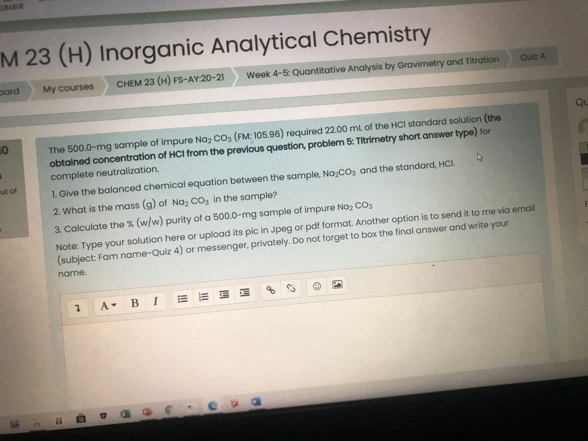 M 23 (H) Inorganic Analytical Chemistry
pard
My courses
CHEM 23 (H) FS-AY:20-21
Week 4-5: Quantitative Analysis by Gravimetry and Titration
Quiz 4
Qu
10
The 500.0-mg sample of impure Na2 CO3 (FM: 105.96) required 22.00 mL of the HCI standard solution (the
obtained concentration of HCI from the previous question, problem 5: Titrimetry short answer type) for
complete neutralization.
ut of
1. Give the balanced chemical equation between the sample, Na2CO3 and the standard, HCI.
2. What is the mass (g) of Na, CO3 in the sample?
3. Calculate the % (w/w) purity of a 500.0-mg sample of impure Na2 CO3
Note: Type your solution here or upload its pic in Jpeg or pdf format. Another option is to send it to me via email
(subject: Fam name-Quiz 4) or messenger, privately. Do not forget to box the final answer and write your
name.
В I
1.
