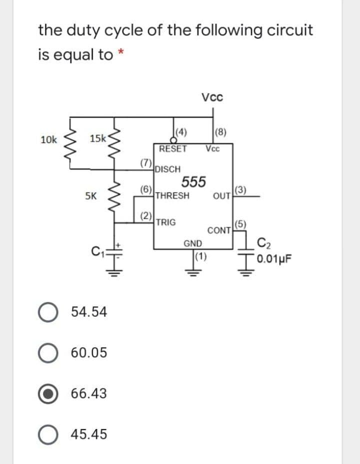 the duty cycle of the following circuit
is equal to
Vc
(4)
(8)
10k
15k
RESET
Vcc
(7) DISCH
555
(6)
THRESH
(3)
5K
OUT
(2)
TRIG
(5)
CONT
C2
T0.01µF
GND
(1)
O 54.54
O 60.05
66.43
45.45
