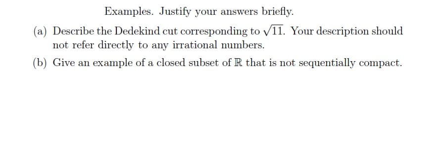 Examples. Justify your answers briefly.
(a) Describe the Dedekind cut corresponding to √11. Your description should
not refer directly to any irrational numbers.
(b) Give an example of a closed subset of R that is not sequentially compact.