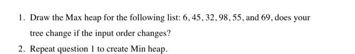 1. Draw the Max heap for the following list: 6, 45, 32, 98, 55, and 69, does your
tree change if the input order changes?
2. Repeat question 1 to create Min heap.
