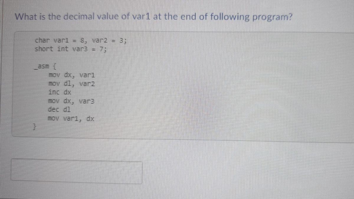 What is the decimal value of var1 at the end of following program?
char varl
short int var3 = 7;
3:
_asm
mov dx, varl
mov dl, var2
inc dx
mov dx, var3
dec dl
mov var1, dx
