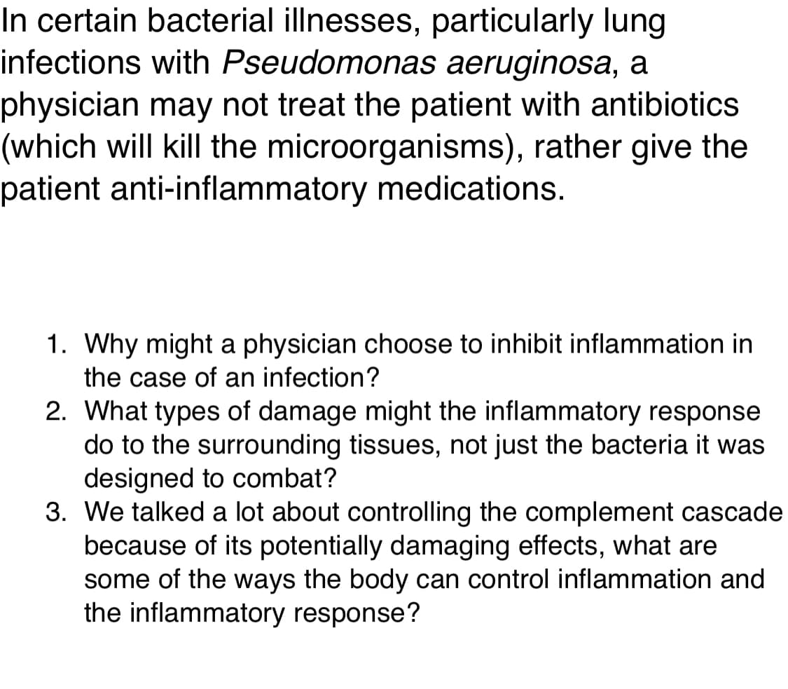 In certain bacterial illnesses, particularly lung
infections with Pseudomonas aeruginosa, a
physician may not treat the patient with antibiotics
(which will kill the microorganisms), rather give the
patient anti-inflammatory medications.
1. Why might a physician choose to inhibit inflammation in
the case of an infection?
2. What types of damage might the inflammatory response
do to the surrounding tissues, not just the bacteria it was
designed to combat?
3. We talked a lot about controlling the complement cascade
because of its potentially damaging effects, what are
some of the ways the body can control inflammation and
the inflammatory response?
