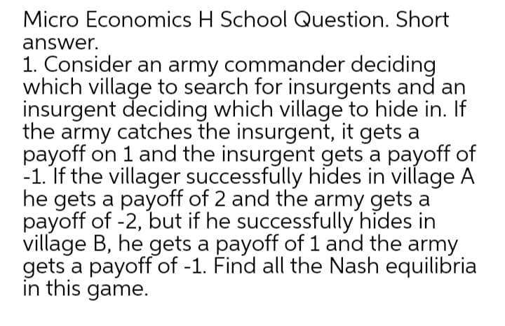 Micro Economics H School Question. Short
answer.
1. Consider an army commander deciding
which village to search for insurgents and an
insurgent deciding which village to hide in. If
the army catches the insurgent, it gets a
payoff on 1 and the insurgent gets a payoff of
-1. If the villager successfully hides in village A
he gets a payoff of 2 and the army gets a
payoff of -2, but if he successfully hides in
village B, he gets a payoff of 1 and the army
gets a payoff of -1. Find all the Nash equilibria
in this game.
