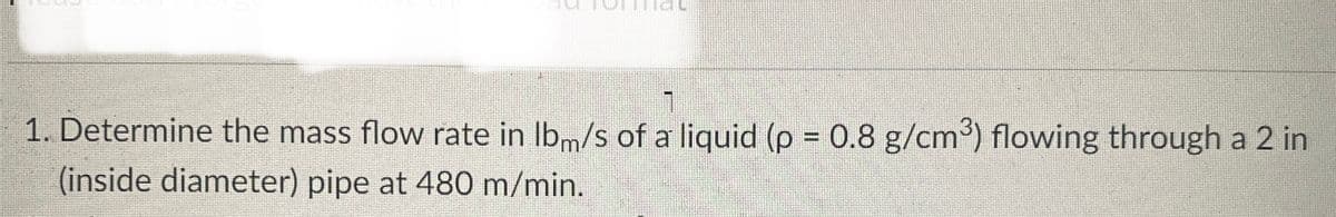 1. Determine the mass flow rate in lbm/s of a liquid (p = 0.8 g/cm³) flowing through a 2 in
(inside diameter) pipe at 480 m/min.